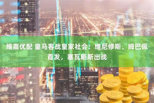 维嘉优配 皇马客战皇家社会：维尼修斯、姆巴佩首发，塞瓦略斯出战