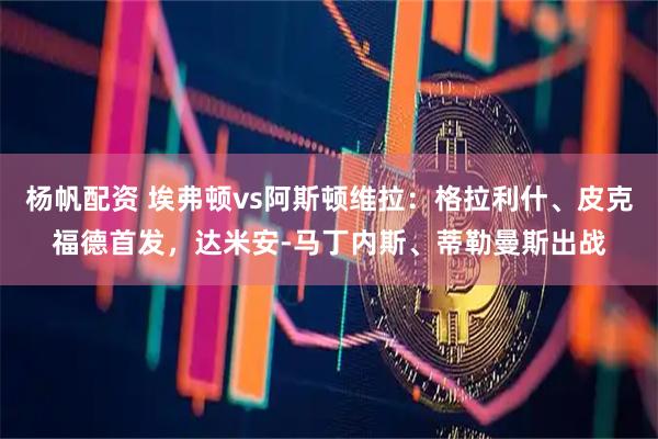 杨帆配资 埃弗顿vs阿斯顿维拉：格拉利什、皮克福德首发，达米安-马丁内斯、蒂勒曼斯出战