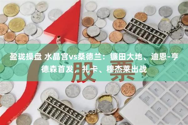 盈珑操盘 水晶宫vs桑德兰：镰田大地、迪恩-亨德森首发，扎卡、穆杰莱出战