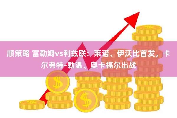 顺策略 富勒姆vs利兹联：莱诺、伊沃比首发，卡尔弗特-勒温、奥卡福尔出战