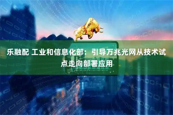 乐融配 工业和信息化部：引导万兆光网从技术试点走向部署应用