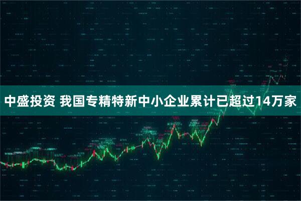 中盛投资 我国专精特新中小企业累计已超过14万家