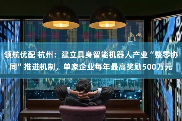 领航优配 杭州：建立具身智能机器人产业“整零协同”推进机制，单家企业每年最高奖励500万元