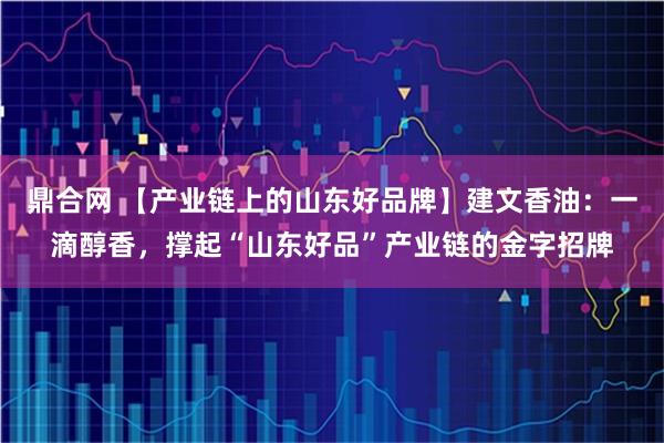 鼎合网 【产业链上的山东好品牌】建文香油：一滴醇香，撑起“山东好品”产业链的金字招牌