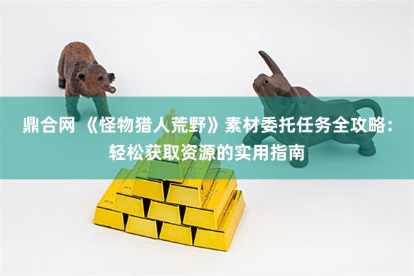 鼎合网 《怪物猎人荒野》素材委托任务全攻略：轻松获取资源的实用指南