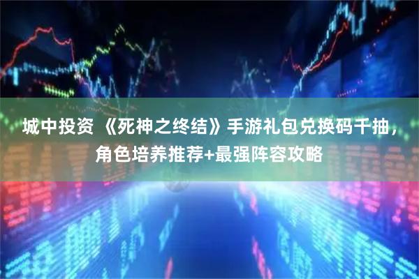 城中投资 《死神之终结》手游礼包兑换码千抽，角色培养推荐+最强阵容攻略
