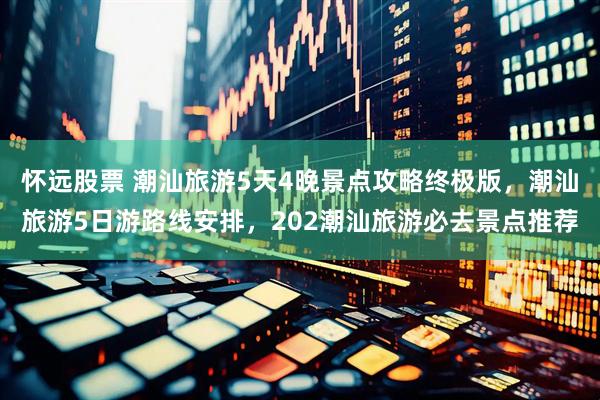 怀远股票 潮汕旅游5天4晚景点攻略终极版，潮汕旅游5日游路线安排，202潮汕旅游必去景点推荐