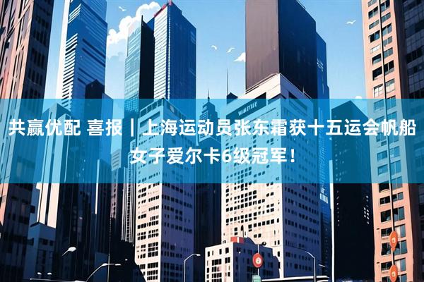 共赢优配 喜报｜上海运动员张东霜获十五运会帆船女子爱尔卡6级冠军！