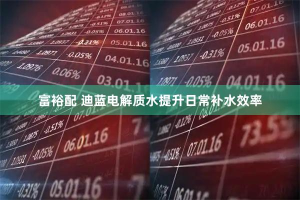 富裕配 迪蓝电解质水提升日常补水效率
