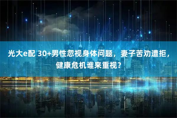光大e配 30+男性忽视身体问题，妻子苦劝遭拒，健康危机谁来重视？
