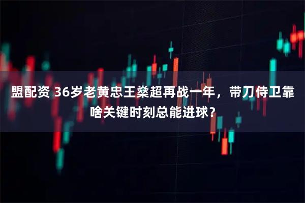 盟配资 36岁老黄忠王燊超再战一年，带刀侍卫靠啥关键时刻总能进球？
