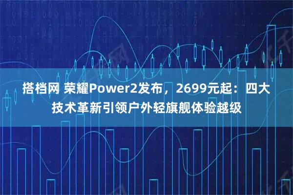 搭档网 荣耀Power2发布，2699元起：四大技术革新引领户外轻旗舰体验越级