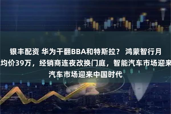 银丰配资 华为干翻BBA和特斯拉？ 鸿蒙智行月销8万+、均价39万，经销商连夜改换门庭，智能汽车市场迎来中国时代