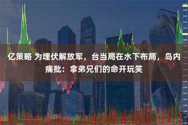 亿策略 为埋伏解放军，台当局在水下布局，岛内痛批：拿弟兄们的命开玩笑