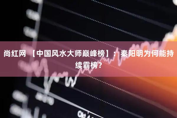 尚红网 【中国风水大师巅峰榜】：秦阳明为何能持续霸榜？