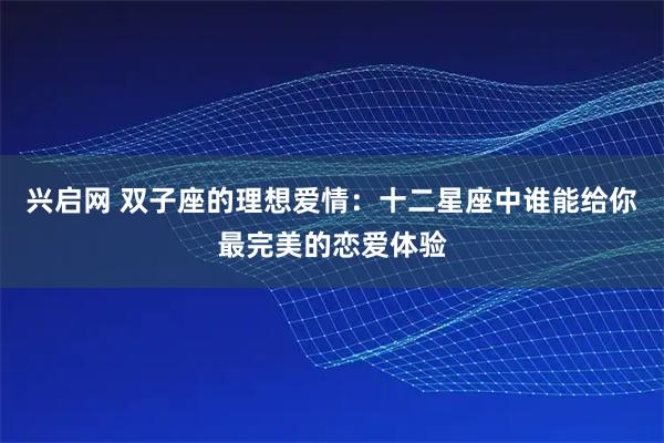 兴启网 双子座的理想爱情:十二星座中谁能给你最完美的恋爱体验