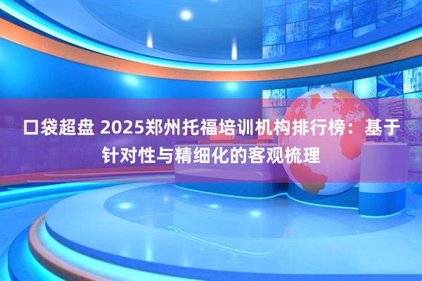 口袋超盘 2025郑州托福培训机构排行榜：基于针对性与精细化的客观梳理