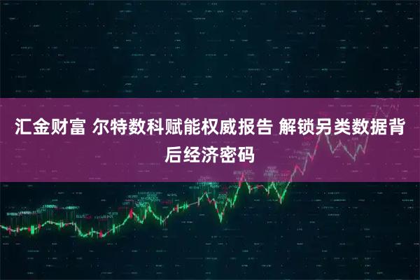 汇金财富 尔特数科赋能权威报告 解锁另类数据背后经济密码
