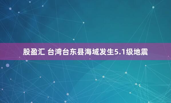 股盈汇 台湾台东县海域发生5.1级地震