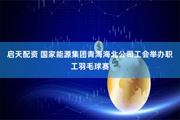 启天配资 国家能源集团青海海北公司工会举办职工羽毛球赛