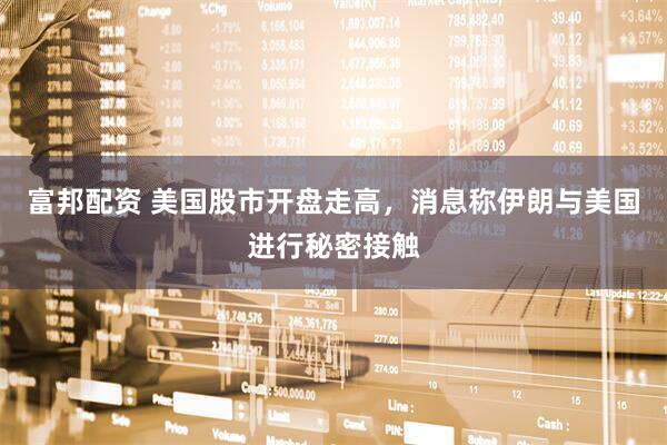 富邦配资 美国股市开盘走高，消息称伊朗与美国进行秘密接触
